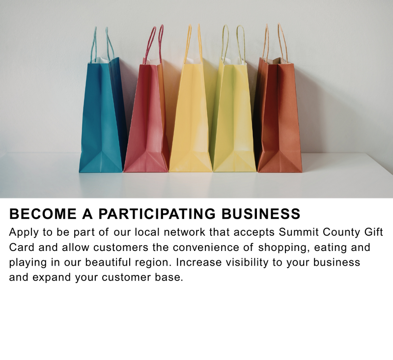 Become a Participating Business Apply to be part of our local network that accepts Summit County Gift Card and allow customers the convenience of shopping, eating and playing in our beautiful region. Increase visibility to your business and expand your customer base.