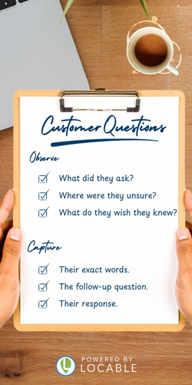 Observe common customer questions and capture their exact words, your follow-up question, and their response.