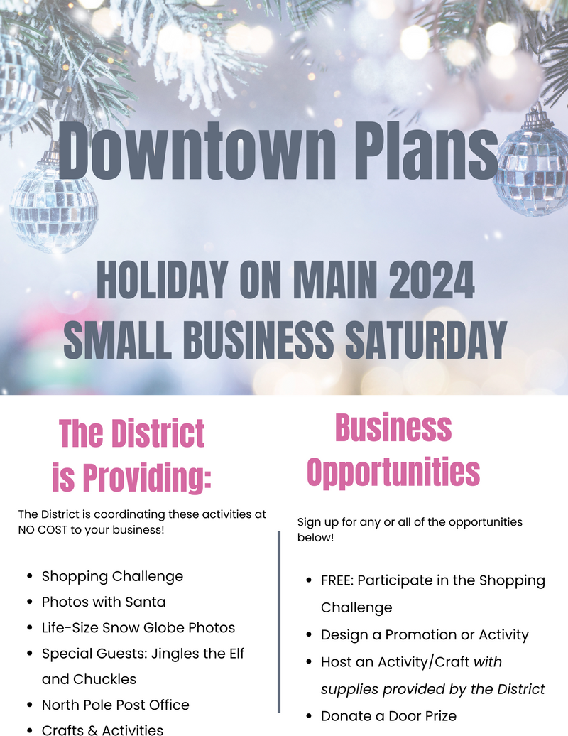 Downtown Plans for Holiday on Main 2024, Small Business Saturday.  The District is coordinating these activities at NO COST to your business: shopping challenge, photos with Santa, Life-Size Snow Globe Photos, Special Guests: Jingles the Elf and Chckles, North Pole Post Office, Crafts & Activities.  Business Opportunities: Sign up for any or all o fthe opportunities below! FREE: Participate in the Shopping Challenge, Design a Pormotion or Activity, Host an Activity/Craft with supplies provided by teh District, Donate a door prize.